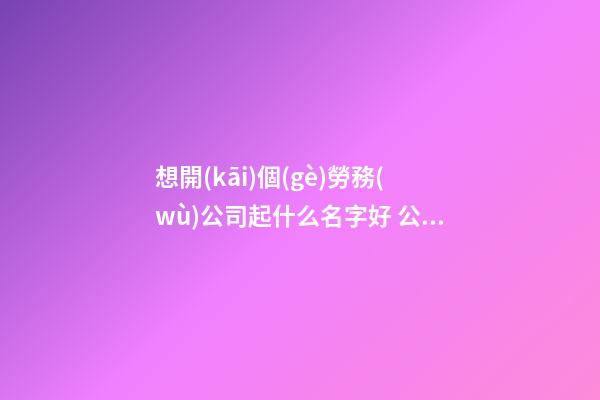 想開(kāi)個(gè)勞務(wù)公司起什么名字好 公司洋氣悅耳名字,起名之家-第1張-公司起名-玄機(jī)派